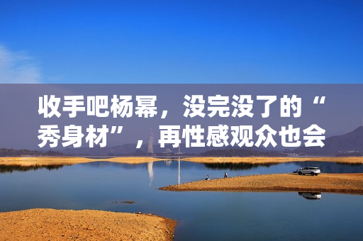 收手吧杨幂，没完没了的“秀身材”，再性感观众也会腻