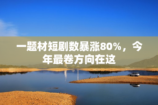 一题材短剧数暴涨80%，今年最卷方向在这