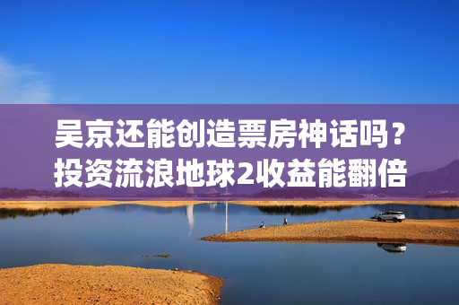 吴京还能创造票房神话吗？投资流浪地球2收益能翻倍吗？(吴京有望票房破两百亿)
