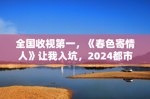 全国收视第一，《春色寄情人》让我入坑，2024都市剧出新“王者”