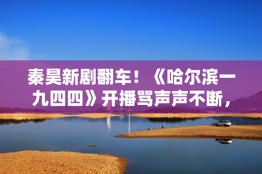 秦昊新剧翻车！《哈尔滨一九四四》开播骂声声不断，杨幂成背锅侠