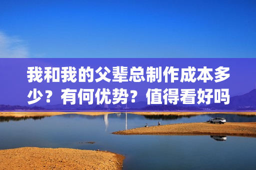 我和我的父辈总制作成本多少？有何优势？值得看好吗？(我和我的父辈总导演是谁)