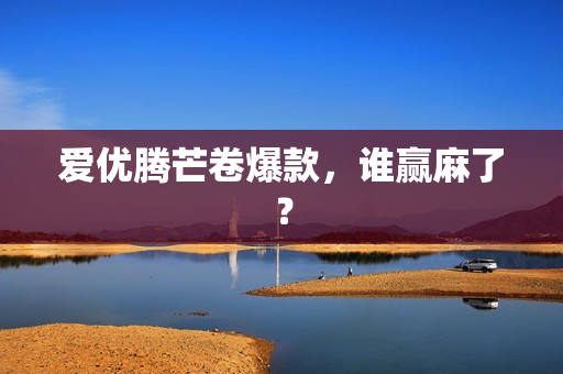 爱优腾芒卷爆款，谁赢麻了？