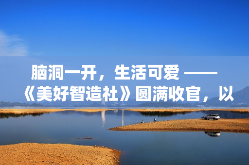 脑洞一开，生活可爱 ——《美好智造社》圆满收官，以创意微光点亮未来生活(脑洞大开下一句是什么)