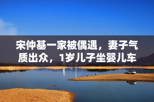 宋仲基一家被偶遇，妻子气质出众，1岁儿子坐婴儿车