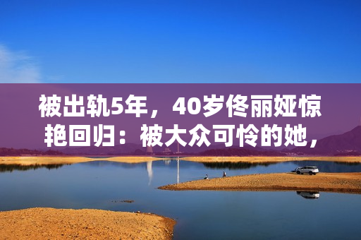 被出轨5年，40岁佟丽娅惊艳回归：被大众可怜的她，其实是狠角色