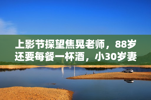 上影节探望焦晃老师，88岁还要每餐一杯酒，小30岁妻子和他如隔代