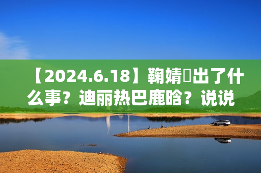 【2024.6.18】鞠婧祎出了什么事？迪丽热巴鹿晗？说说汪苏泷？刘亦菲小城焕日？吴谨言接下来新剧？