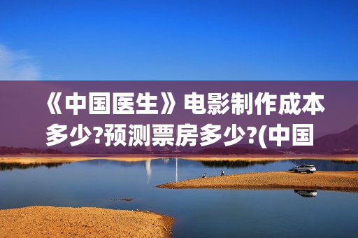 《中国医生》电影制作成本多少?预测票房多少?(中国医生电子化注册系统个人查询)