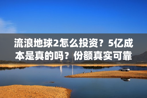 流浪地球2怎么投资？5亿成本是真的吗？份额真实可靠吗？(流浪地球2怎么把1930年出生的角色介绍)