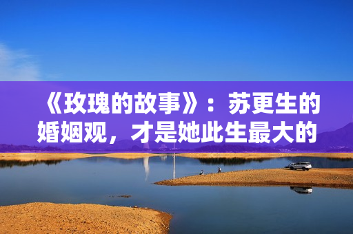 《玫瑰的故事》：苏更生的婚姻观，才是她此生最大的“护身符”