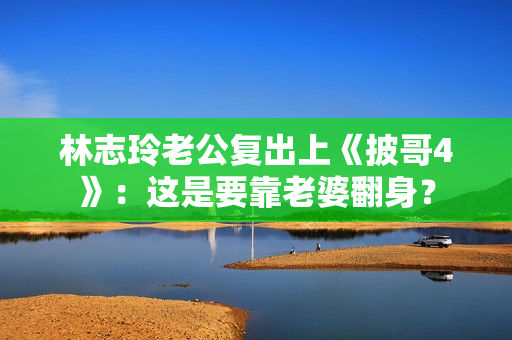 林志玲老公复出上《披哥4》：这是要靠老婆翻身？