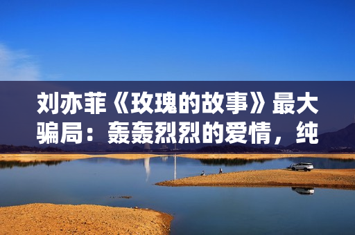 刘亦菲《玫瑰的故事》最大骗局：轰轰烈烈的爱情，纯属笑话