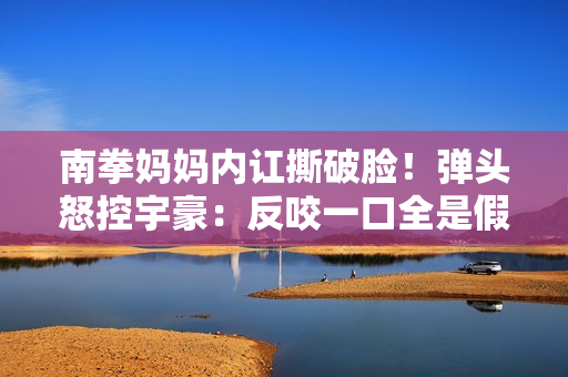 南拳妈妈内讧撕破脸！弹头怒控宇豪：反咬一口全是假的