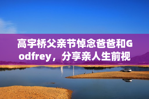 高宇桥父亲节悼念爸爸和Godfrey，分享亲人生前视频表达思念