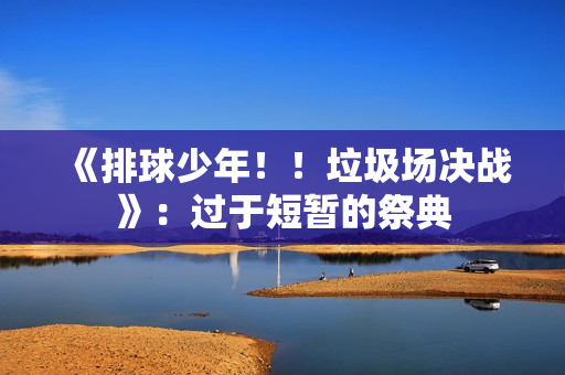 《排球少年！！垃圾场决战》：过于短暂的祭典