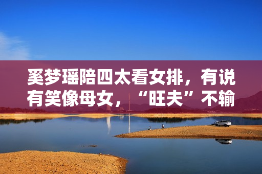 奚梦瑶陪四太看女排，有说有笑像母女，“旺夫”不输郭晶晶