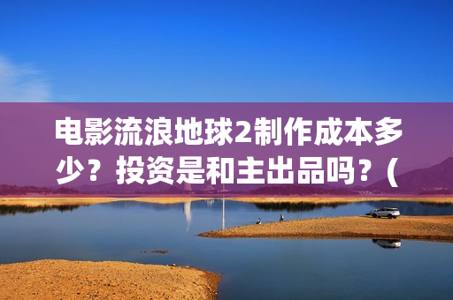 电影流浪地球2制作成本多少？投资是和主出品吗？(电影流浪地球2演员表)