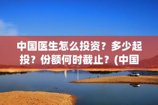 中国医生怎么投资？多少起投？份额何时截止？(中国医生可投屏)