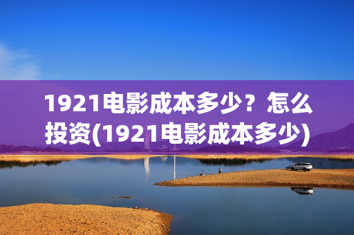 1921电影成本多少？怎么投资(1921电影成本多少)
