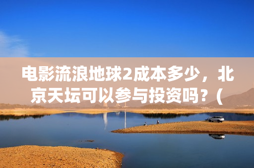 电影流浪地球2成本多少，北京天坛可以参与投资吗？(电影流浪地球2完整版)