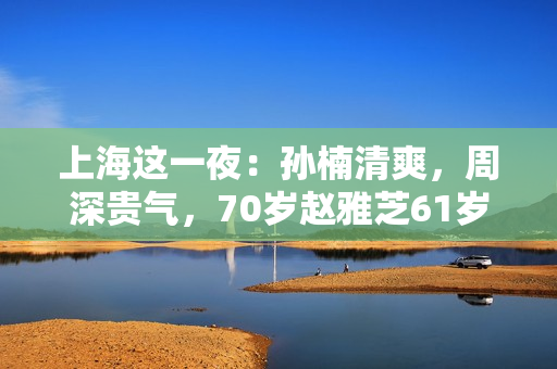 上海这一夜：孙楠清爽，周深贵气，70岁赵雅芝61岁叶童同框差距大