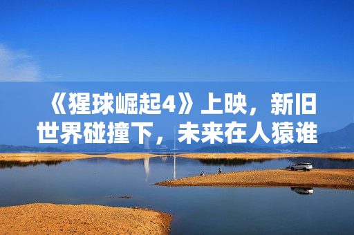 《猩球崛起4》上映，新旧世界碰撞下，未来在人猿谁手中？