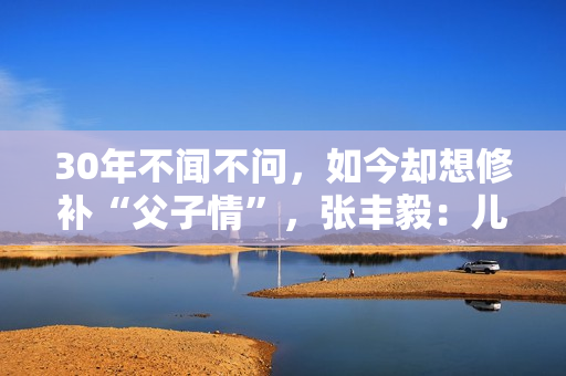 30年不闻不问，如今却想修补“父子情”，张丰毅：儿子我一直爱你