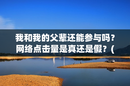 我和我的父辈还能参与吗？网络点击量是真还是假？(我和我的父辈讲啥)