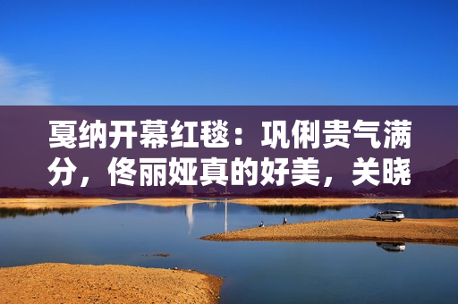 戛纳开幕红毯：巩俐贵气满分，佟丽娅真的好美，关晓彤惊艳到我了