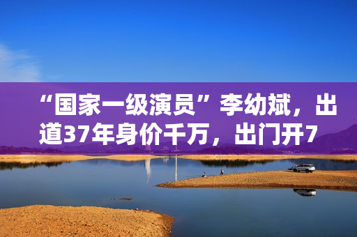 “国家一级演员”李幼斌，出道37年身价千万，出门开7万的国产车