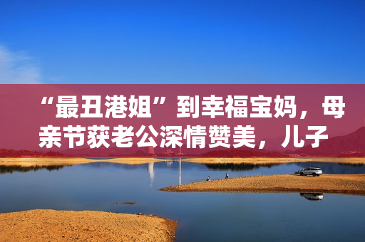 “最丑港姐”到幸福宝妈，母亲节获老公深情赞美，儿子温馨献孝心