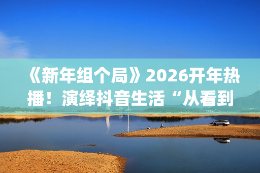 《新年组个局》2026开年热播！演绎抖音生活“从看到玩”新闭环(新年组个局综艺免费观看)