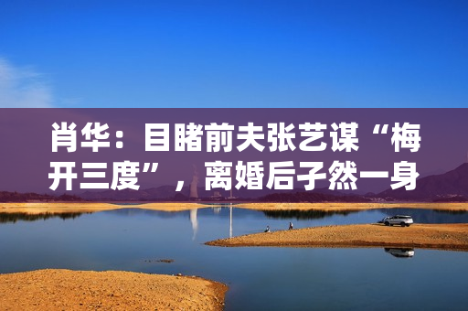 肖华：目睹前夫张艺谋“梅开三度”，离婚后孑然一身再也不谈感情