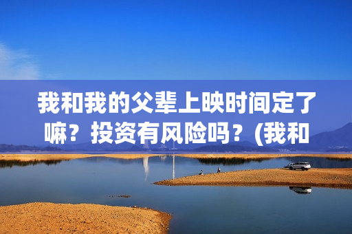 我和我的父辈上映时间定了嘛？投资有风险吗？(我和我的父辈前面讲的什么)