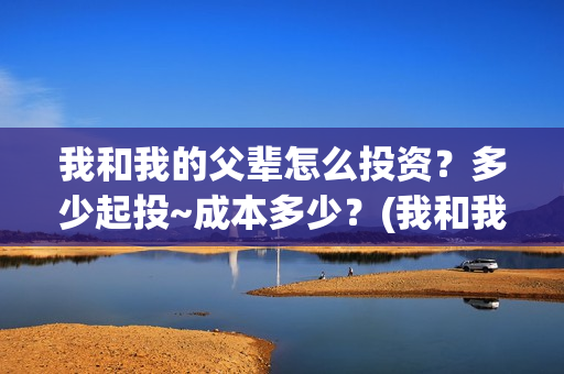 我和我的父辈怎么投资？多少起投~成本多少？(我和我的父辈啥意思)