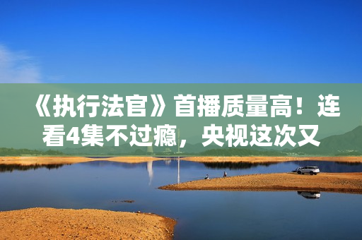 《执行法官》首播质量高！连看4集不过瘾，央视这次又抓到爆款了