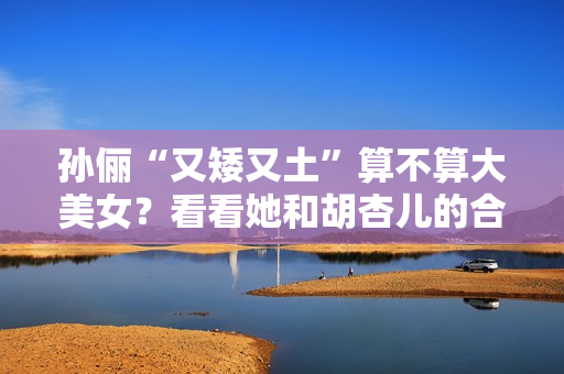 孙俪“又矮又土”算不算大美女？看看她和胡杏儿的合照你就有答案