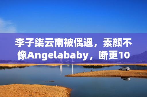 李子柒云南被偶遇，素颜不像Angelababy，断更1000天仍月入78万！