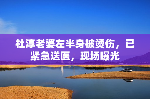 杜淳老婆左半身被烫伤，已紧急送医，现场曝光