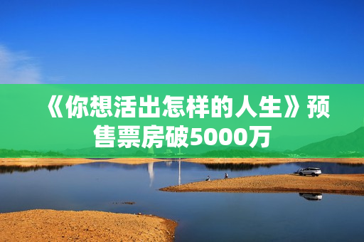 《你想活出怎样的人生》预售票房破5000万