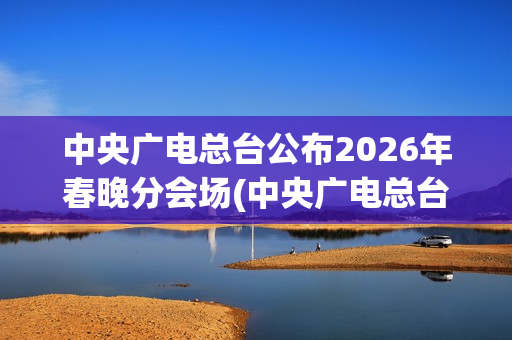 中央广电总台公布2026年春晚分会场(中央广电总台是哪个台)
