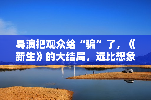 导演把观众给“骗”了，《新生》的大结局，远比想象中要复杂