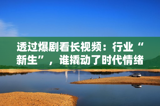 透过爆剧看长视频：行业“新生”，谁撬动了时代情绪？