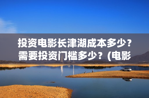 投资电影长津湖成本多少？需要投资门槛多少？(电影《长津湖》投资方)