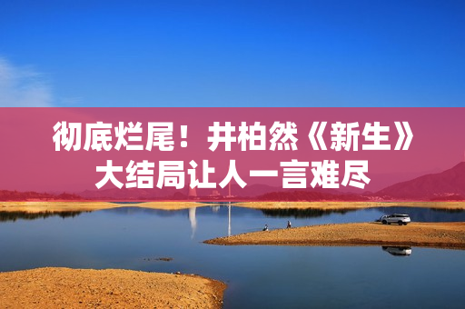 彻底烂尾！井柏然《新生》大结局让人一言难尽