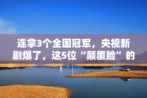 连拿3个全国冠军，央视新剧爆了，这5位“颠覆脸”的演员，不得了