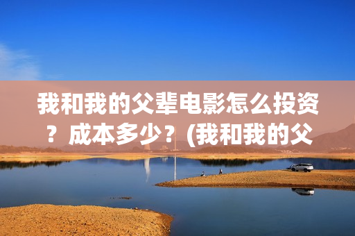 我和我的父辈电影怎么投资？成本多少？(我和我的父辈电影剧情介绍)