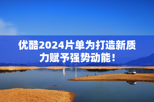 优酷2024片单为打造新质力赋予强势动能！