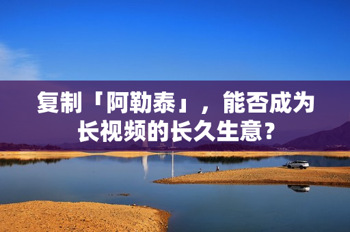 复制「阿勒泰」，能否成为长视频的长久生意？